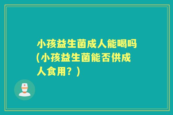 小孩益生菌成人能喝吗(小孩益生菌能否供成人食用?) 小孩益生菌成人能喝吗(小孩益生菌能否供成人食用?)