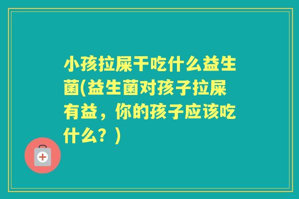 小孩拉屎干吃什么益生菌(益生菌对孩子拉屎有益，你的孩子应该吃什么？)