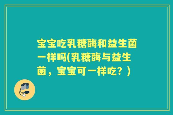 宝宝吃乳糖酶和益生菌一样吗(乳糖酶与益生菌,宝宝可一样吃?) 宝宝吃乳糖酶和益生菌一样吗(乳糖酶与益生菌,宝宝可一样吃?)