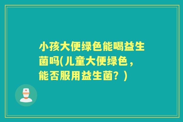 小孩大便绿色能喝益生菌吗(儿童大便绿色,能否服用益生菌?) 小孩大便绿色能喝益生菌吗(儿童大便绿色,能否服用益生菌?)
