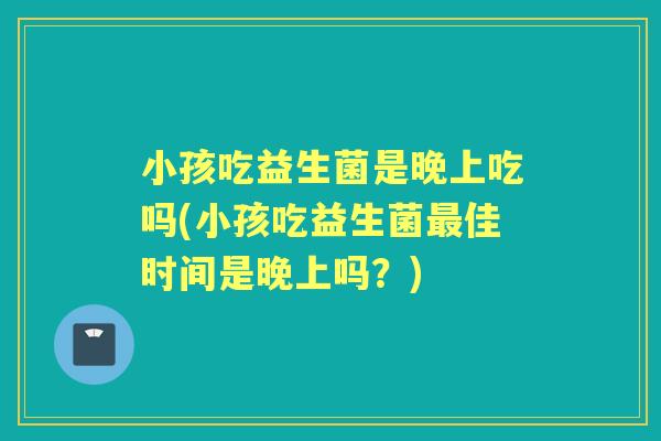 小孩吃益生菌是晚上吃吗(小孩吃益生菌佳时间是晚上吗?) 小孩吃益生菌是晚上吃吗(小孩吃益生菌佳时间是晚上吗?)