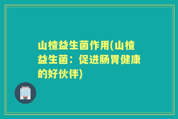 山楂益生菌作用(山楂益生菌:促进肠胃健康的好伙伴) 山楂益生菌作用(山楂益生菌:促进肠胃健康的好伙伴)