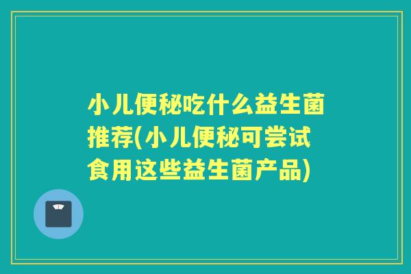 小儿吃什么益生菌推荐(小儿可尝试食用这些益生菌产品) 小儿吃什么益生菌推荐(小儿可尝试食用这些益生菌产品)