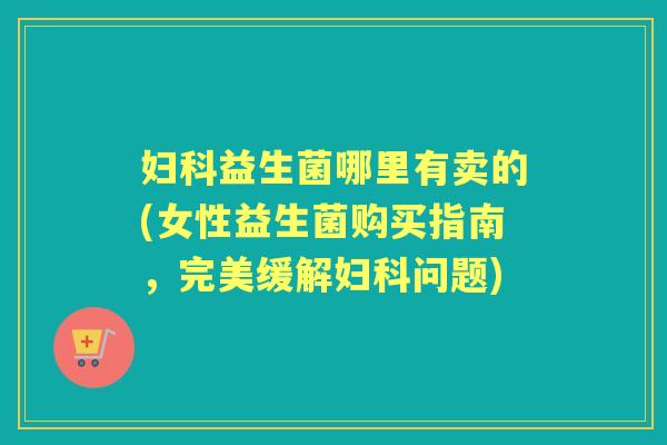 益生菌哪里有卖的(女性益生菌购买指南,完美缓解问题) 益生菌哪里有卖的(女性益生菌购买指南,完美缓解问题)
