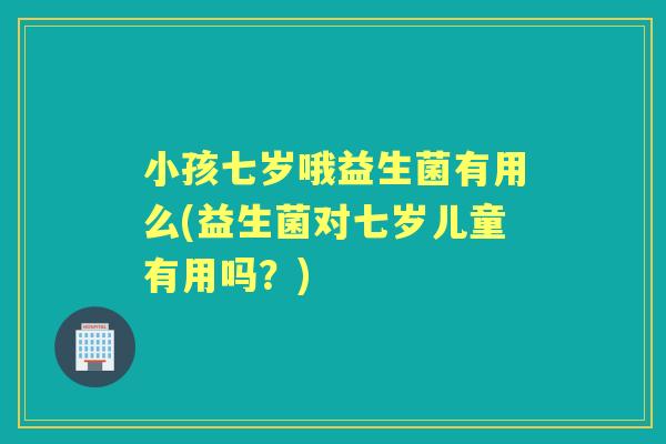 小孩七岁哦益生菌有用么(益生菌对七岁儿童有用吗?) 小孩七岁哦益生菌有用么(益生菌对七岁儿童有用吗?)