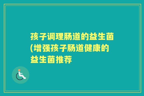 孩子调理肠道的益生菌(增强孩子肠道健康的益生菌推荐 孩子调理肠道的益生菌(增强孩子肠道健康的益生菌推荐