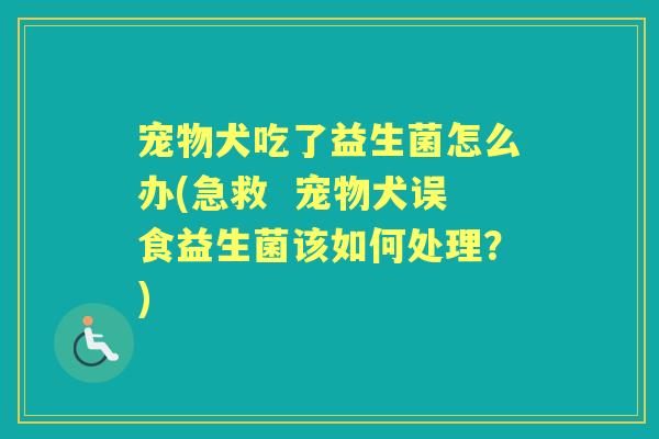 宠物犬吃了益生菌怎么办(急救  宠物犬误食益生菌该如何处理？)