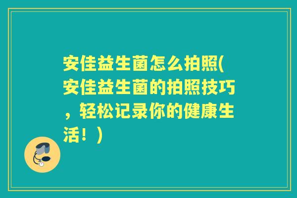 安佳益生菌怎么拍照(安佳益生菌的拍照技巧,轻松记录你的健康生活!) 安佳益生菌怎么拍照(安佳益生菌的拍照技巧,轻松记录你的健康生活!)