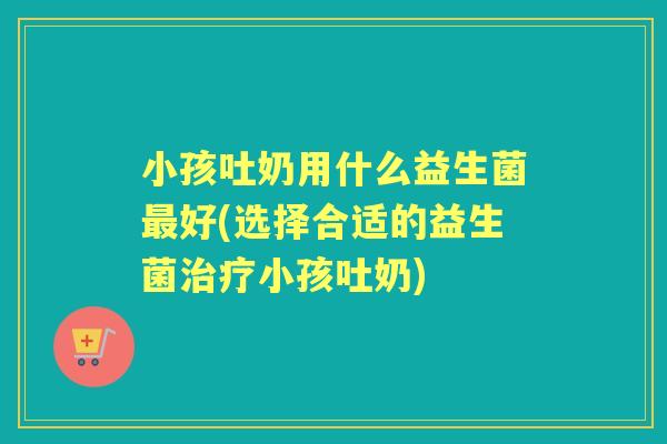 小孩吐奶用什么益生菌好(选择合适的益生菌小孩吐奶)