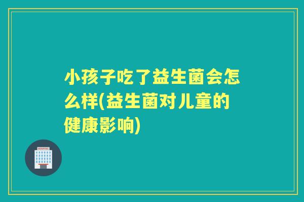 小孩子吃了益生菌会怎么样(益生菌对儿童的健康影响) 小孩子吃了益生菌会怎么样(益生菌对儿童的健康影响)
