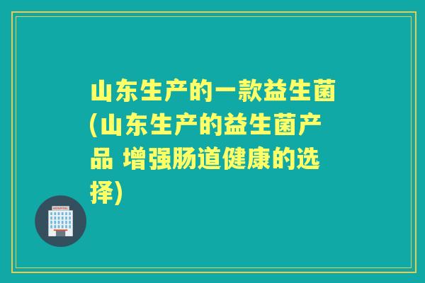 山东生产的一款益生菌(山东生产的益生菌产品 增强肠道健康的选择) 山东生产的一款益生菌(山东生产的益生菌产品 增强肠道健康的选择)