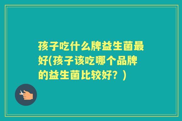孩子吃什么牌益生菌好(孩子该吃哪个品牌的益生菌比较好?) 孩子吃什么牌益生菌好(孩子该吃哪个品牌的益生菌比较好?)