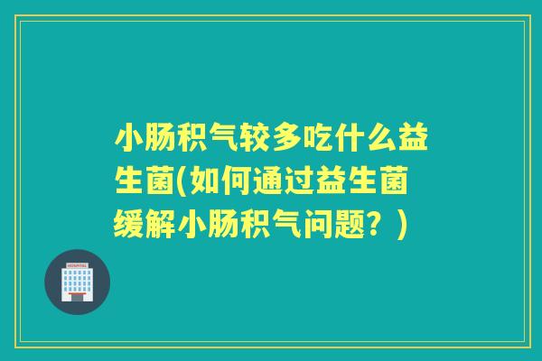 小肠积气较多吃什么益生菌(如何通过益生菌缓解小肠积气问题？)