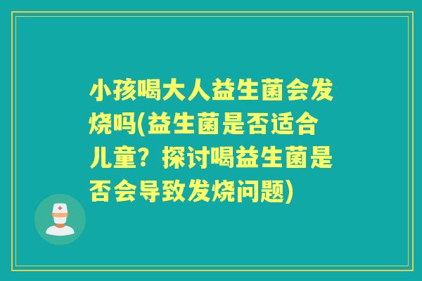 小孩喝大人益生菌会发烧吗(益生菌是否适合儿童？探讨喝益生菌是否会导致发烧问题)