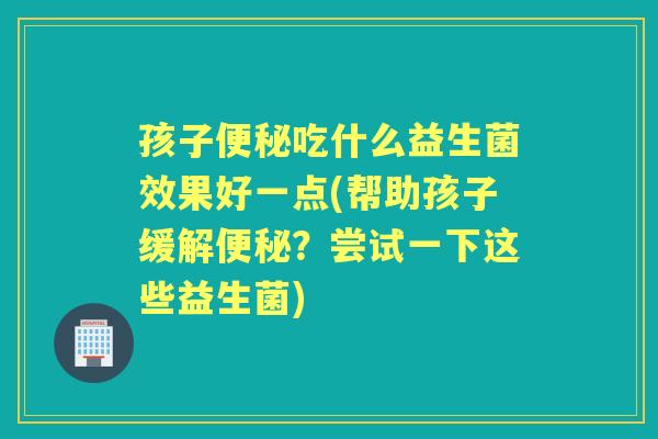 孩子吃什么益生菌效果好一点(帮助孩子缓解?尝试一下这些益生菌) 孩子吃什么益生菌效果好一点(帮助孩子缓解?尝试一下这些益生菌)