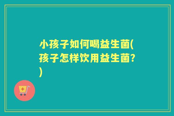 小孩子如何喝益生菌(孩子怎样饮用益生菌?) 小孩子如何喝益生菌(孩子怎样饮用益生菌?)