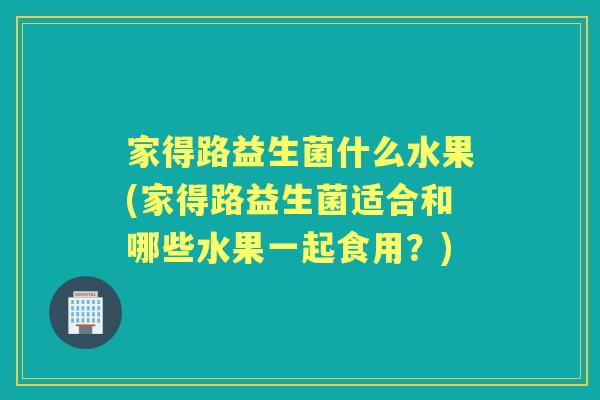 家得路益生菌什么水果(家得路益生菌适合和哪些水果一起食用?) 家得路益生菌什么水果(家得路益生菌适合和哪些水果一起食用?)
