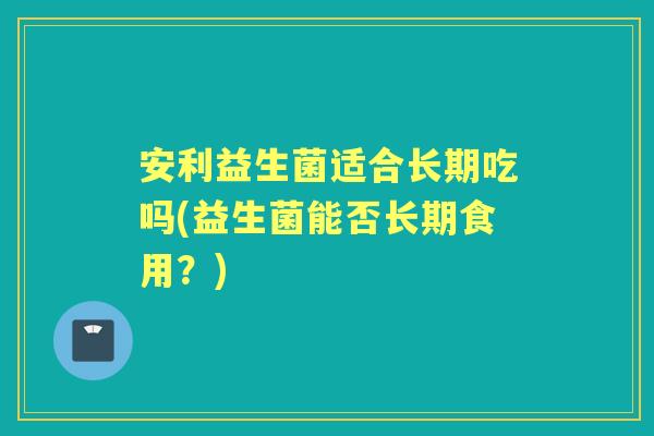 安利益生菌适合长期吃吗(益生菌能否长期食用?) 安利益生菌适合长期吃吗(益生菌能否长期食用?)