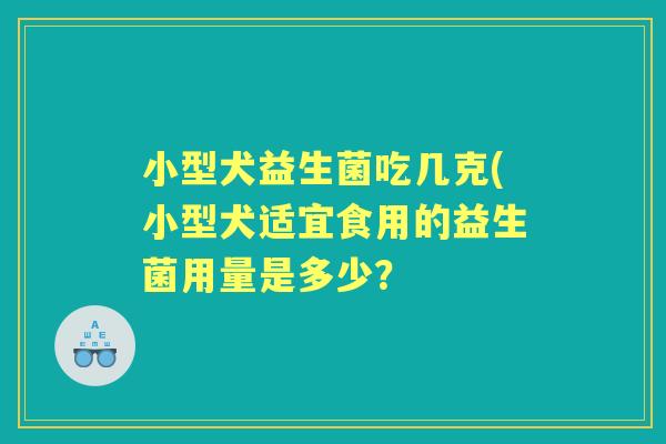 小型犬益生菌吃几克(小型犬适宜食用的益生菌用量是多少? 小型犬益生菌吃几克(小型犬适宜食用的益生菌用量是多少?