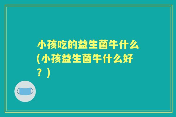 小孩吃的益生菌牛什么(小孩益生菌牛什么好?) 小孩吃的益生菌牛什么(小孩益生菌牛什么好?)