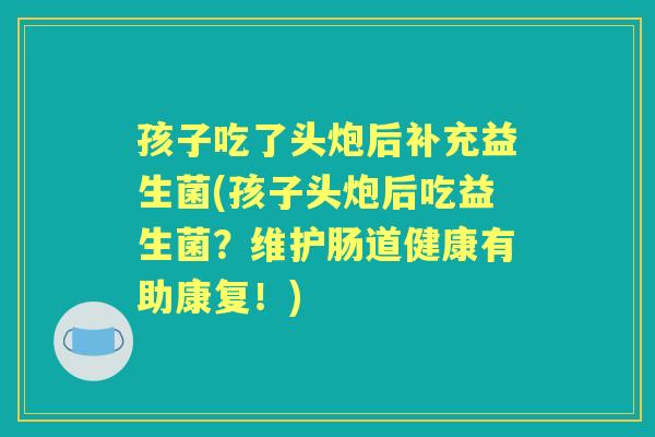 孩子吃了头炮后补充益生菌(孩子头炮后吃益生菌？维护肠道健康有助康复！)