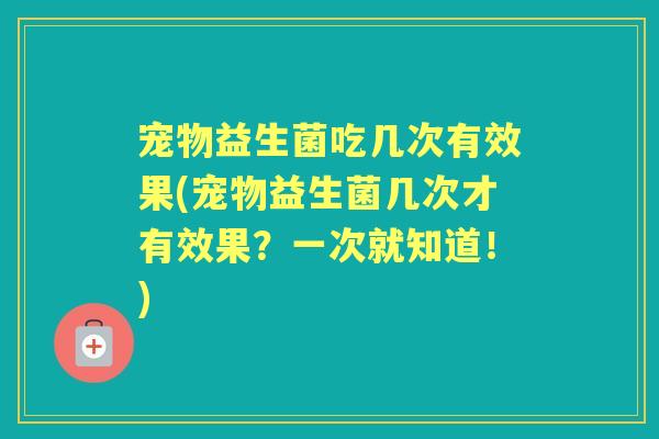 宠物益生菌吃几次有效果(宠物益生菌几次才有效果?一次就知道!) 宠物益生菌吃几次有效果(宠物益生菌几次才有效果?一次就知道!)