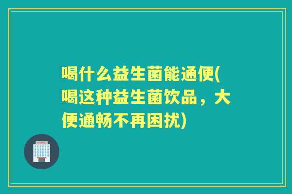 喝什么益生菌能通便(喝这种益生菌饮品,大便通畅不再困扰) 喝什么益生菌能通便(喝这种益生菌饮品,大便通畅不再困扰)