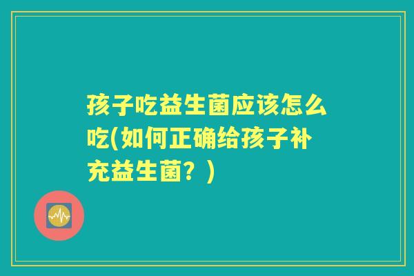 孩子吃益生菌应该怎么吃(如何正确给孩子补充益生菌?) 孩子吃益生菌应该怎么吃(如何正确给孩子补充益生菌?)