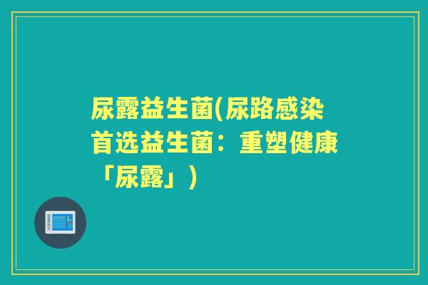 尿露益生菌(尿路首选益生菌:重塑健康「尿露」) 尿露益生菌(尿路首选益生菌:重塑健康「尿露」)