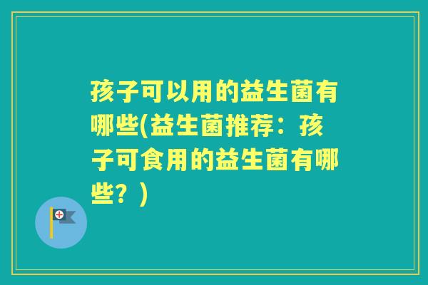 孩子可以用的益生菌有哪些(益生菌推荐:孩子可食用的益生菌有哪些?) 孩子可以用的益生菌有哪些(益生菌推荐:孩子可食用的益生菌有哪些?)