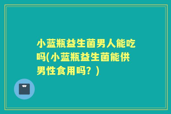 小蓝瓶益生菌男人能吃吗(小蓝瓶益生菌能供男性食用吗?) 小蓝瓶益生菌男人能吃吗(小蓝瓶益生菌能供男性食用吗?)