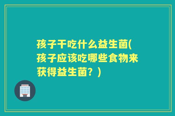 孩子干吃什么益生菌(孩子应该吃哪些食物来获得益生菌？)