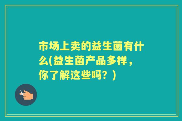 市场上卖的益生菌有什么(益生菌产品多样,你了解这些吗?) 市场上卖的益生菌有什么(益生菌产品多样,你了解这些吗?)