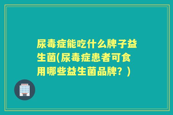 尿毒症能吃什么牌子益生菌(尿毒症患者可食用哪些益生菌品牌？)