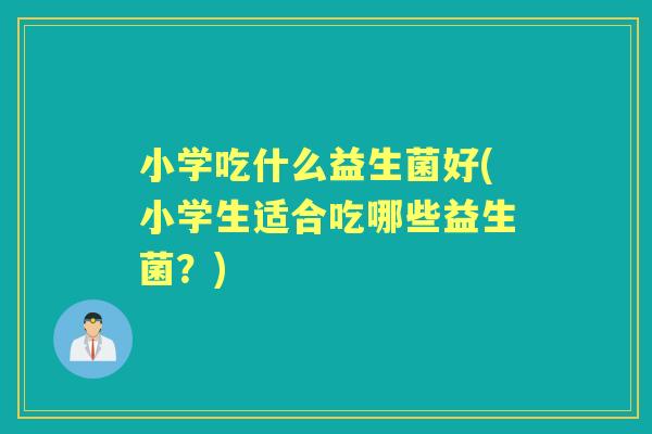 小学吃什么益生菌好(小学生适合吃哪些益生菌?) 小学吃什么益生菌好(小学生适合吃哪些益生菌?)