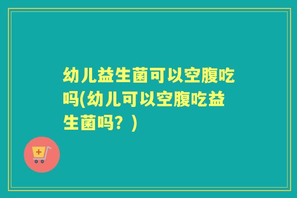 幼儿益生菌可以空腹吃吗(幼儿可以空腹吃益生菌吗?) 幼儿益生菌可以空腹吃吗(幼儿可以空腹吃益生菌吗?)