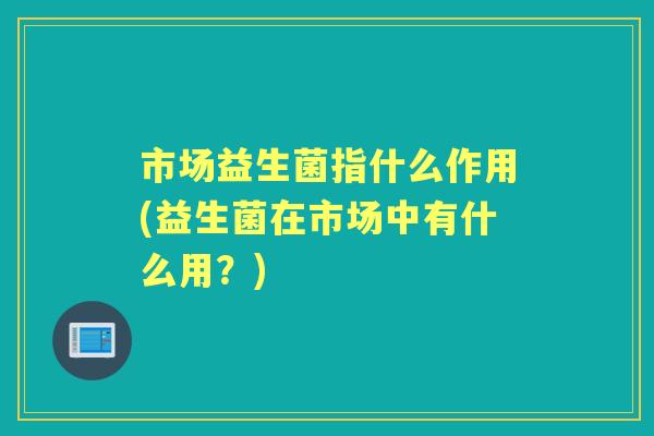 市场益生菌指什么作用(益生菌在市场中有什么用?) 市场益生菌指什么作用(益生菌在市场中有什么用?)