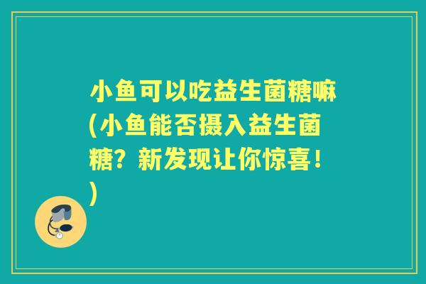 小鱼可以吃益生菌糖嘛(小鱼能否摄入益生菌糖?新发现让你惊喜!) 小鱼可以吃益生菌糖嘛(小鱼能否摄入益生菌糖?新发现让你惊喜!)
