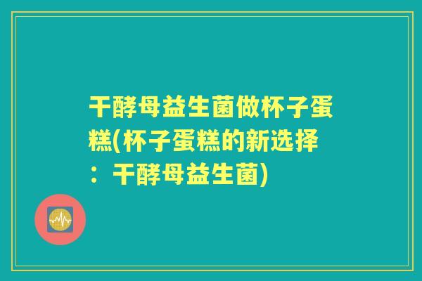 干酵母益生菌做杯子蛋糕(杯子蛋糕的新选择:干酵母益生菌) 干酵母益生菌做杯子蛋糕(杯子蛋糕的新选择:干酵母益生菌)