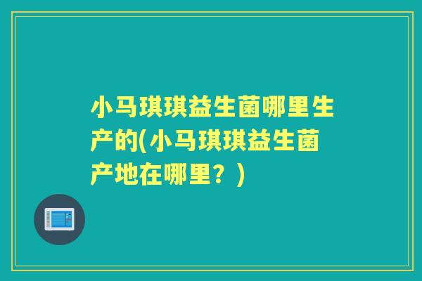 小马琪琪益生菌哪里生产的(小马琪琪益生菌产地在哪里？)