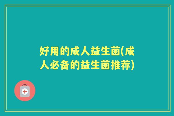 好用的成人益生菌(成人必备的益生菌推荐) 好用的成人益生菌(成人必备的益生菌推荐)