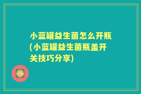 小蓝罐益生菌怎么开瓶(小蓝罐益生菌瓶盖开关技巧分享)