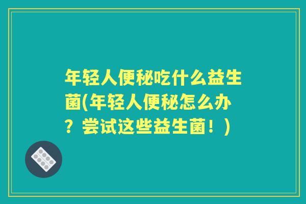 年轻人吃什么益生菌(年轻人怎么办？尝试这些益生菌！)