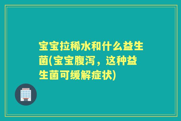 宝宝拉稀水和什么益生菌(宝宝,这种益生菌可缓解症状) 宝宝拉稀水和什么益生菌(宝宝,这种益生菌可缓解症状)