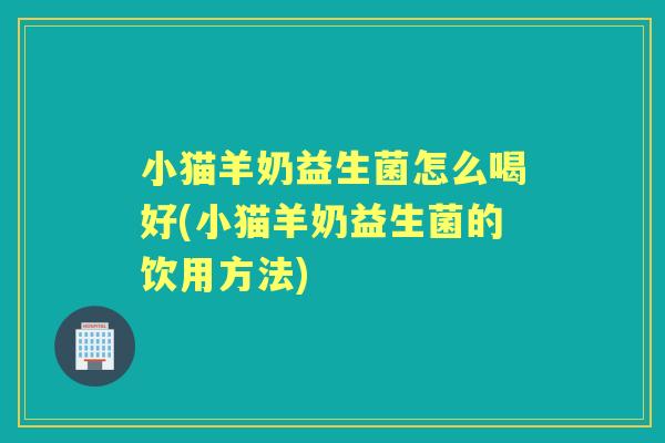 小猫羊奶益生菌怎么喝好(小猫羊奶益生菌的饮用方法) 小猫羊奶益生菌怎么喝好(小猫羊奶益生菌的饮用方法)