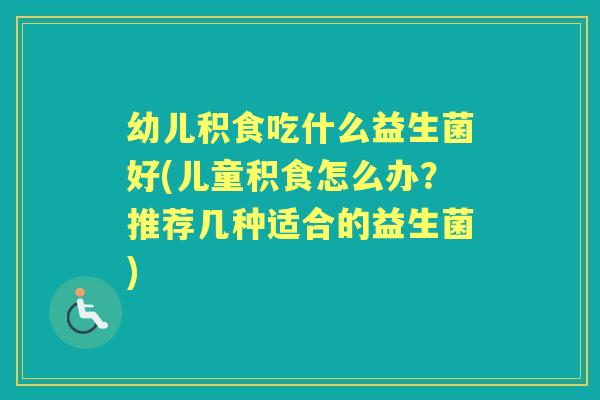 幼儿积食吃什么益生菌好(儿童积食怎么办?推荐几种适合的益生菌) 幼儿积食吃什么益生菌好(儿童积食怎么办?推荐几种适合的益生菌)