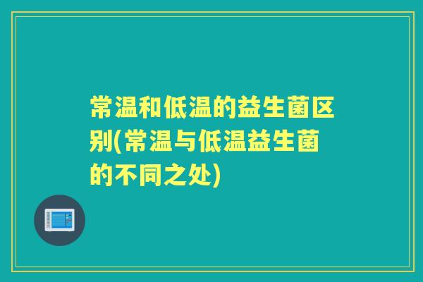 常温和低温的益生菌区别(常温与低温益生菌的不同之处) 常温和低温的益生菌区别(常温与低温益生菌的不同之处)