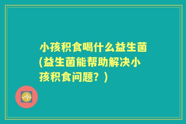 小孩积食喝什么益生菌(益生菌能帮助解决小孩积食问题?) 小孩积食喝什么益生菌(益生菌能帮助解决小孩积食问题?)