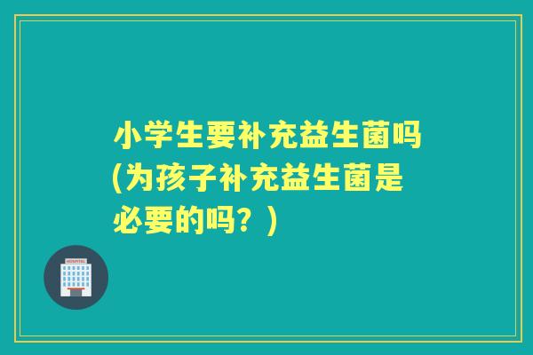 小学生要补充益生菌吗(为孩子补充益生菌是必要的吗?) 小学生要补充益生菌吗(为孩子补充益生菌是必要的吗?)