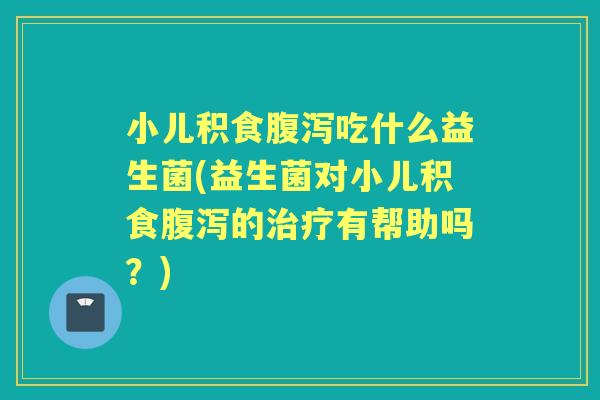 小儿积食吃什么益生菌(益生菌对小儿积食的有帮助吗?) 小儿积食吃什么益生菌(益生菌对小儿积食的有帮助吗?)